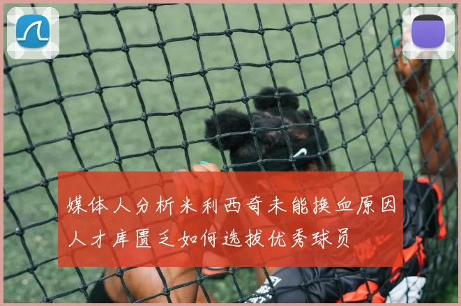 媒体人分析米利西奇未能换血原因人才库匮乏如何选拔优秀球员