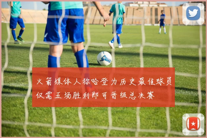 火箭媒体人称哈登为历史最佳球员仅需五场胜利即可晋级总决赛