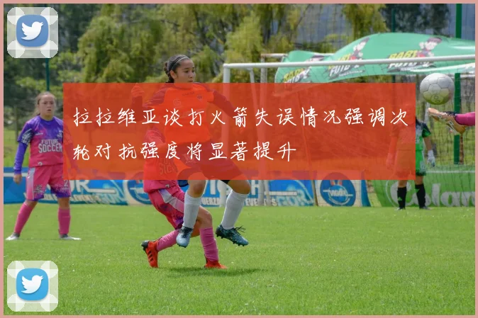 拉拉维亚谈打火箭失误情况强调次轮对抗强度将显著提升