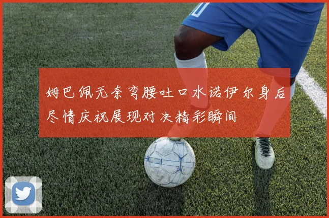 姆巴佩无奈弯腰吐口水诺伊尔身后尽情庆祝展现对决精彩瞬间