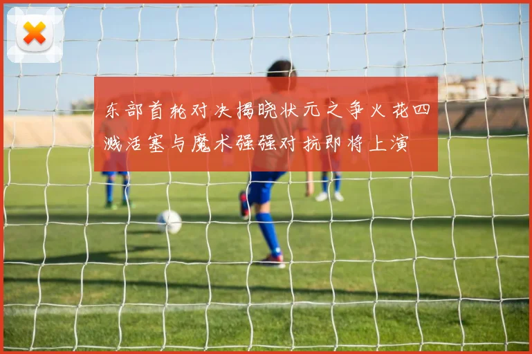 东部首轮对决揭晓状元之争火花四溅活塞与魔术强强对抗即将上演