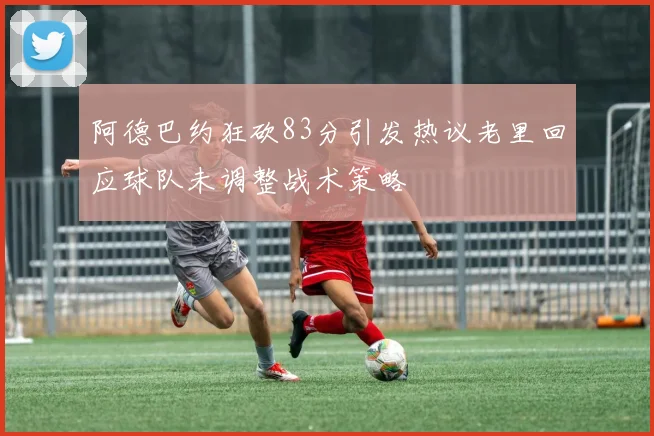 阿德巴约狂砍83分引发热议老里回应球队未调整战术策略