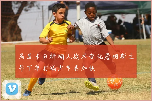 乌度卡分析湖人战术变化詹姆斯主导下单打减少节奏加快