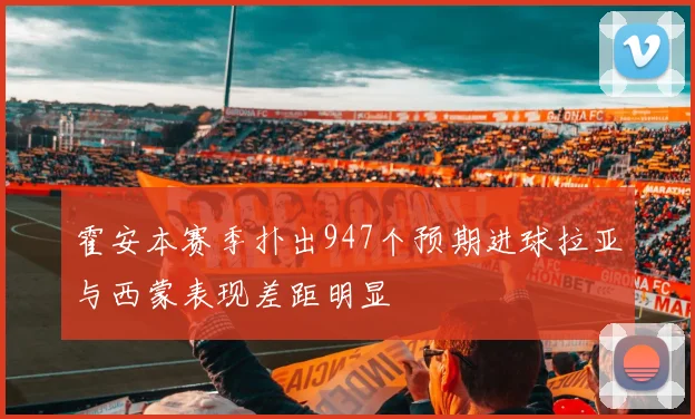 霍安本赛季扑出947个预期进球拉亚与西蒙表现差距明显