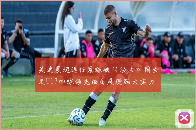 吴逸晨超远任意球破门助力中国女足U17四球领先缅甸展现强大实力