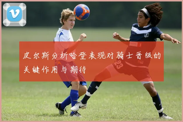 皮尔斯分析哈登表现对骑士晋级的关键作用与期待