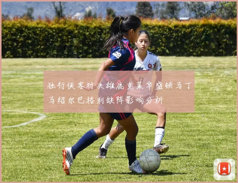 独行侠客对决雄鹿克莱华盛顿马丁马绍尔巴格利缺阵影响分析