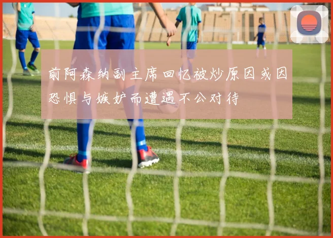 前阿森纳副主席回忆被炒原因或因恐惧与嫉妒而遭遇不公对待