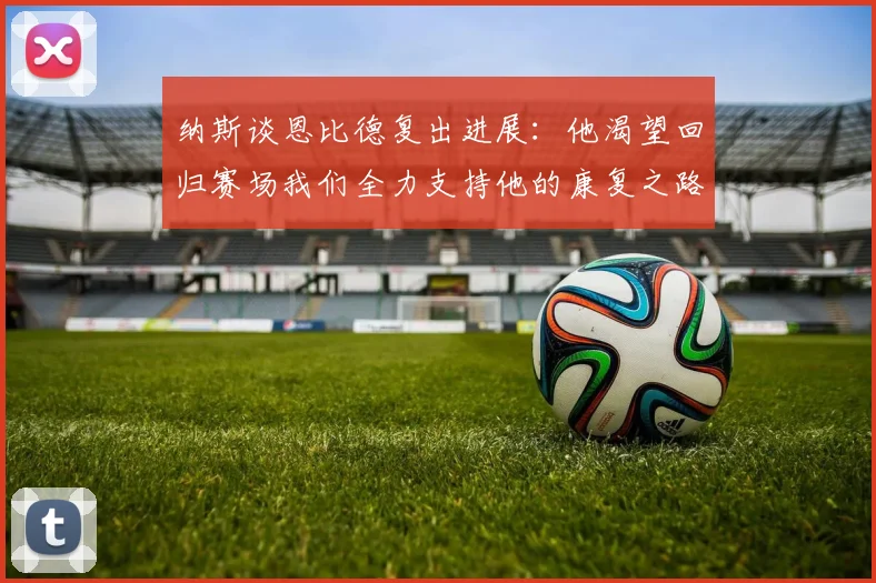 纳斯谈恩比德复出进展：他渴望回归赛场我们全力支持他的康复之路