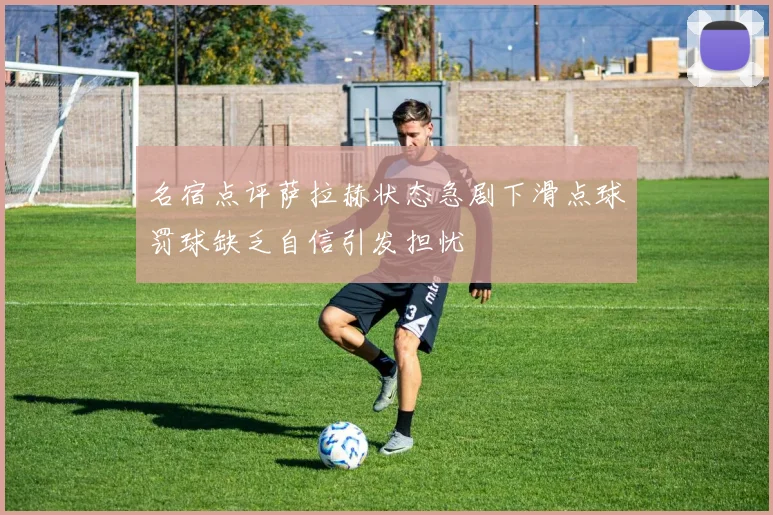 名宿点评萨拉赫状态急剧下滑点球罚球缺乏自信引发担忧