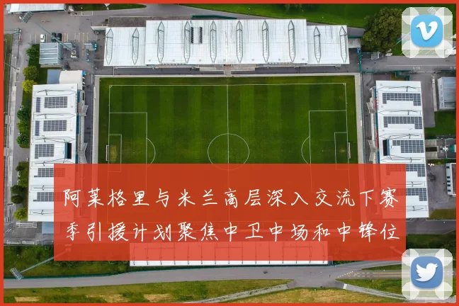 阿莱格里与米兰高层深入交流下赛季引援计划聚焦中卫中场和中锋位置